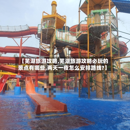 【芜湖旅游攻略,芜湖旅游攻略必玩的景点有哪些,两天一夜怎么安排路线?】-第1张图片