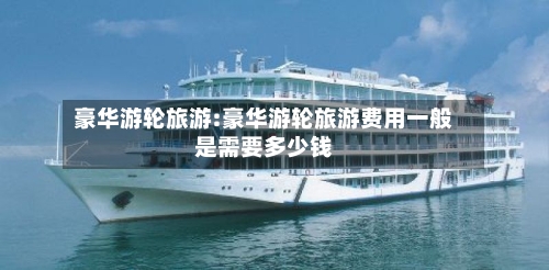 豪华游轮旅游:豪华游轮旅游费用一般是需要多少钱-第1张图片