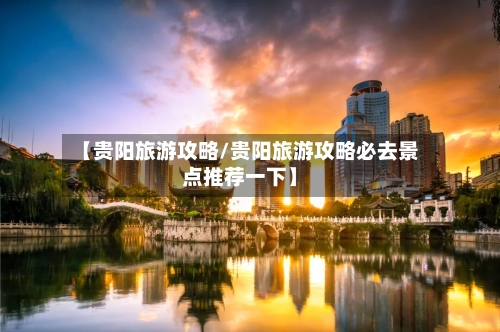 【贵阳旅游攻略/贵阳旅游攻略必去景点推荐一下】-第1张图片