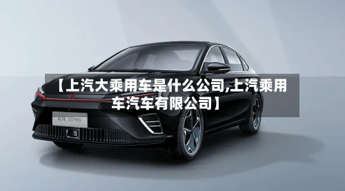 【上汽大乘用车是什么公司,上汽乘用车汽车有限公司】-第1张图片