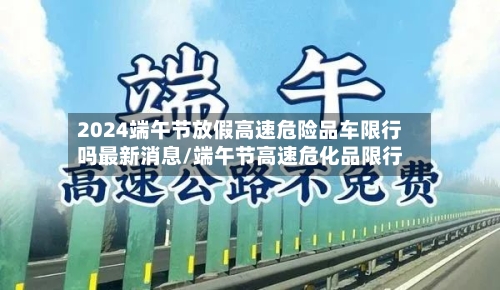 2024端午节放假高速危险品车限行吗最新消息/端午节高速危化品限行-第1张图片
