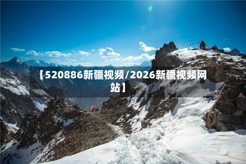 【520886新疆视频/2026新疆视频网站】-第1张图片