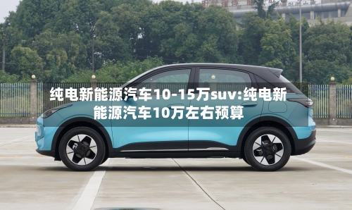 纯电新能源汽车10-15万suv:纯电新能源汽车10万左右预算-第1张图片