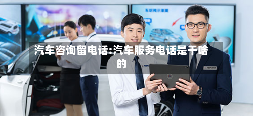 汽车咨询留电话:汽车服务电话是干啥的-第1张图片