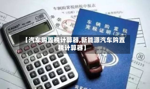 【汽车购置税计算器,新能源汽车购置税计算器】-第1张图片