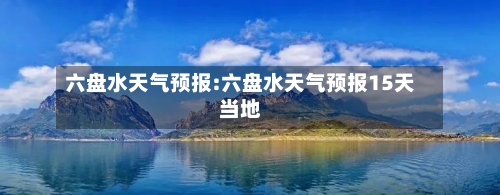 六盘水天气预报:六盘水天气预报15天当地-第1张图片