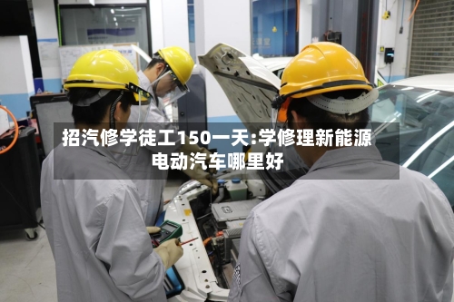 招汽修学徒工150一天:学修理新能源电动汽车哪里好-第1张图片
