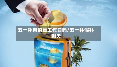五一补班的算工作日吗/五一补假补哪天-第1张图片