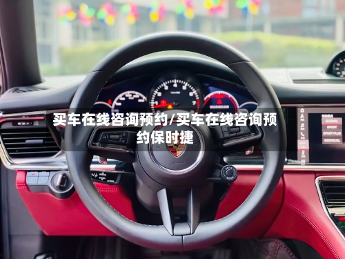 买车在线咨询预约/买车在线咨询预约保时捷-第1张图片
