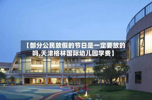 【部分公民放假的节日是一定要放的吗,天津格林国际幼儿园学费】-第1张图片