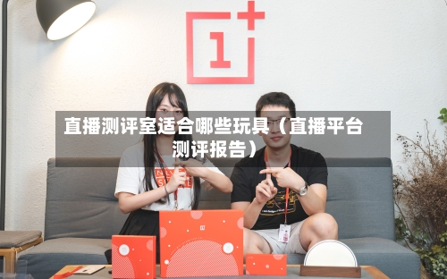 直播测评室适合哪些玩具(直播平台测评报告)-第1张图片