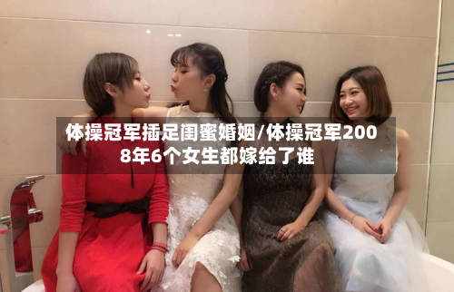 体操冠军插足闺蜜婚姻/体操冠军2008年6个女生都嫁给了谁-第1张图片